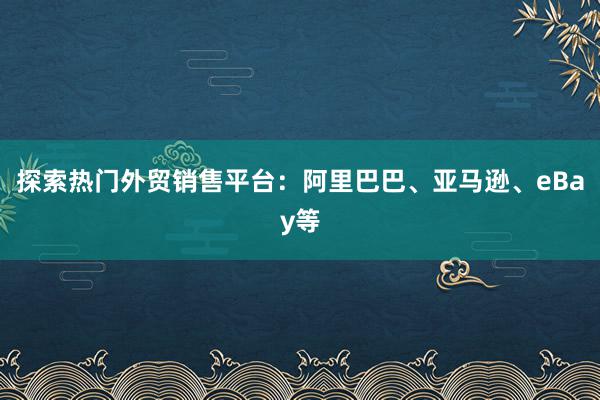 探索热门外贸销售平台：阿里巴巴、亚马逊、eBay等